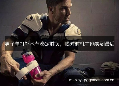男子单打补水节奏定胜负，喝对时机才能笑到最后